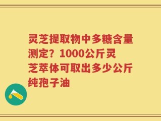 灵芝提取物中多糖含量测定？1000公斤灵芝萃体可取出多少公斤纯孢子油