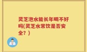 灵芝泡水能长年喝不好吗(灵芝水常饮是否安全？)