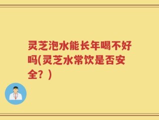 灵芝泡水能长年喝不好吗(灵芝水常饮是否安全？)