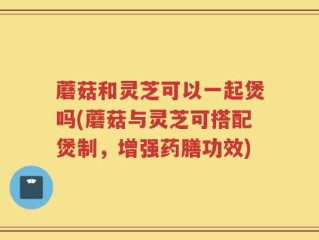 蘑菇和灵芝可以一起煲吗(蘑菇与灵芝可搭配煲制，增强药膳功效)