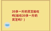 20多一斤的灵芝能吃吗(能吃20多一斤的灵芝吗？)