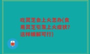 吃灵芝会上火怎办(食用灵芝引发上火症状？这样缓解可行)