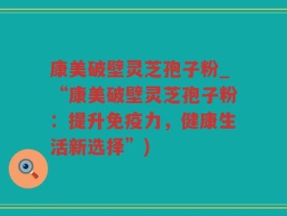 康美破壁灵芝孢子粉_“康美破壁灵芝孢子粉：提升免疫力，健康生活新选择”)