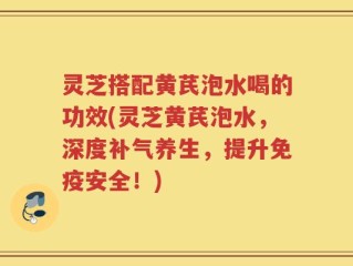 灵芝搭配黄芪泡水喝的功效(灵芝黄芪泡水，深度补气养生，提升免疫安全！)