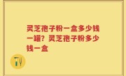 灵芝孢子粉一盒多少钱一罐？灵芝孢子粉多少钱一盒