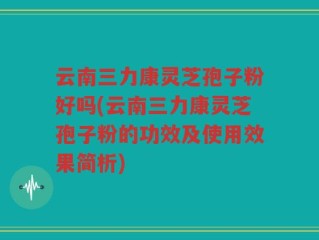 云南三力康灵芝孢子粉好吗(云南三力康灵芝孢子粉的功效及使用效果简析)