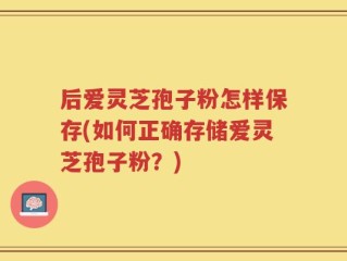 后爱灵芝孢子粉怎样保存(如何正确存储爱灵芝孢子粉？)