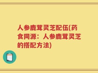 人参鹿茸灵芝配伍(药食同源：人参鹿茸灵芝的搭配方法)