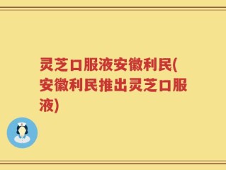 灵芝口服液安徽利民(安徽利民推出灵芝口服液)