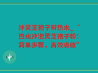 冲灵芝孢子粉热水_“热水冲泡灵芝孢子粉：简单步骤，高效吸收”