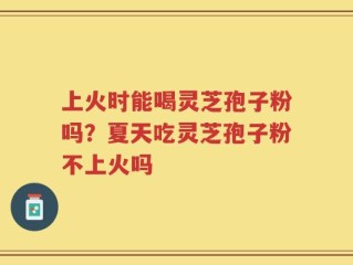 上火时能喝灵芝孢子粉吗？夏天吃灵芝孢子粉不上火吗