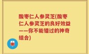 酸枣仁人参灵芝(酸枣仁人参灵芝的良好效益——你不能错过的神奇组合)