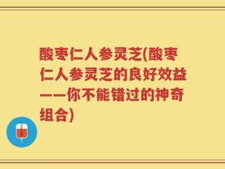 酸枣仁人参灵芝(酸枣仁人参灵芝的良好效益——你不能错过的神奇组合)