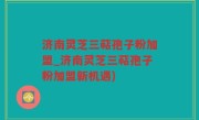 济南灵芝三萜孢子粉加盟_济南灵芝三萜孢子粉加盟新机遇)