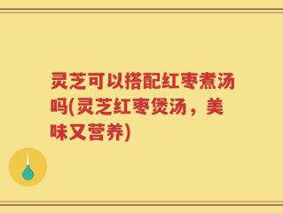 灵芝可以搭配红枣煮汤吗(灵芝红枣煲汤，美味又营养)