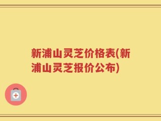 新浦山灵芝价格表(新浦山灵芝报价公布)