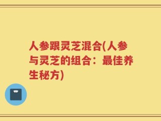 人参跟灵芝混合(人参与灵芝的组合：最佳养生秘方)