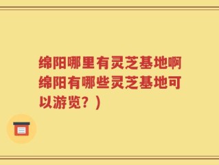 绵阳哪里有灵芝基地啊绵阳有哪些灵芝基地可以游览？)