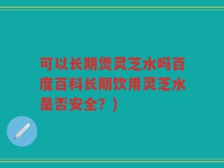 可以长期煲灵芝水吗百度百科长期饮用灵芝水是否安全？)