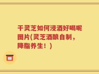 干灵芝如何浸酒好喝呢图片(灵芝酒酿自制，降脂养生！)