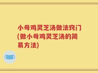 小母鸡灵芝汤做法窍门(做小母鸡灵芝汤的简易方法)