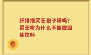 纤维瘤灵芝孢子粉吗？灵芝粉为什么不能做固体饮料