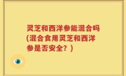 灵芝和西洋参能混合吗(混合食用灵芝和西洋参是否安全？)