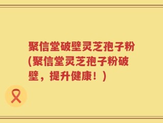 聚信堂破壁灵芝孢子粉(聚信堂灵芝孢子粉破壁，提升健康！)