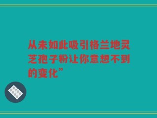 从未如此吸引格兰地灵芝孢子粉让你意想不到的变化”