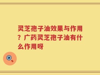 灵芝孢子油效果与作用？广药灵芝孢子油有什么作用呀