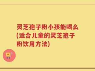 灵芝孢子粉小孩能喝么(适合儿童的灵芝孢子粉饮用方法)