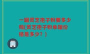 一罐灵芝孢子粉要多少钱(灵芝孢子粉单罐价格是多少？)