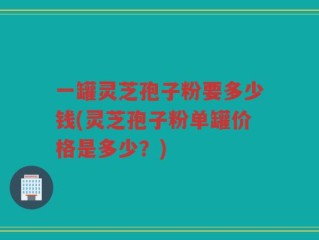 一罐灵芝孢子粉要多少钱(灵芝孢子粉单罐价格是多少？)