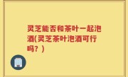 灵芝能否和茶叶一起泡酒(灵芝茶叶泡酒可行吗？)