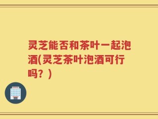 灵芝能否和茶叶一起泡酒(灵芝茶叶泡酒可行吗？)
