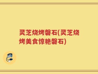 灵芝烧烤磐石(灵芝烧烤美食惊艳磐石)
