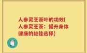人参灵芝茶叶的功效(人参灵芝茶：提升身体健康的绝佳选择)