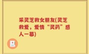 采灵芝救女朋友(灵芝救爱，爱情“灵药”感人一幕)