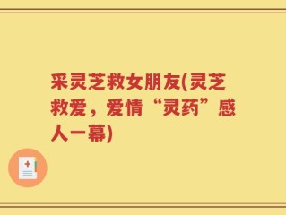采灵芝救女朋友(灵芝救爱，爱情“灵药”感人一幕)