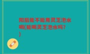 阳后能不能用灵芝泡水喝(能喝灵芝泡水吗？)