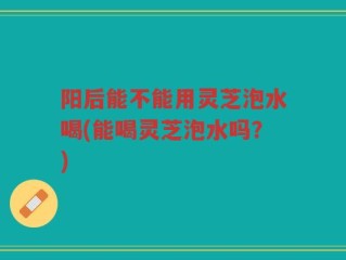 阳后能不能用灵芝泡水喝(能喝灵芝泡水吗？)