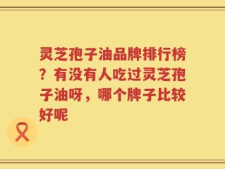 灵芝孢子油品牌排行榜？有没有人吃过灵芝孢子油呀，哪个牌子比较好呢