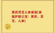 黄芪灵芝人参美容(美丽护肤三宝：黄芪、灵芝、人参)