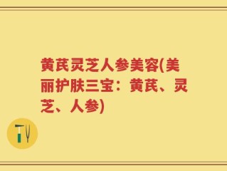 黄芪灵芝人参美容(美丽护肤三宝：黄芪、灵芝、人参)