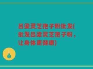吕梁灵芝孢子粉批发(批发吕梁灵芝孢子粉，让身体更健康)