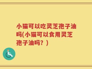 小猫可以吃灵芝孢子油吗(小猫可以食用灵芝孢子油吗？)