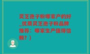 灵芝孢子粉哪家产的好_优质灵芝孢子粉品牌推荐：哪家生产值得信赖？)