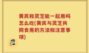 黄芪和灵芝能一起用吗怎么吃(黄芪与灵芝共同食用的方法和注意事项)