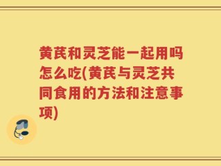 黄芪和灵芝能一起用吗怎么吃(黄芪与灵芝共同食用的方法和注意事项)