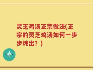 灵芝鸡汤正宗做法(正宗的灵芝鸡汤如何一步步炖出？)